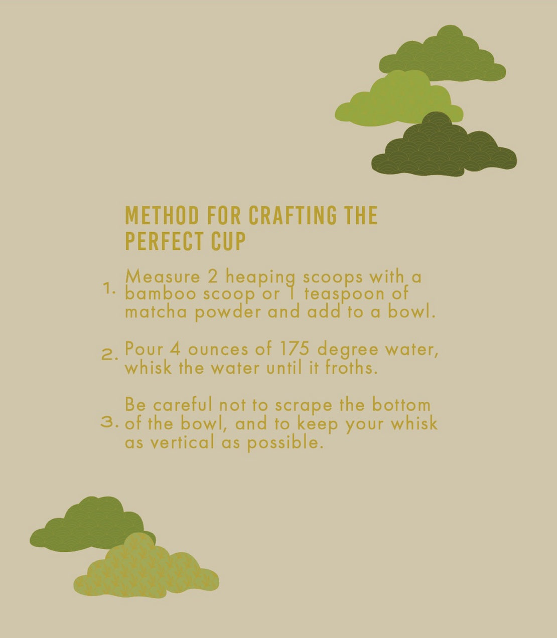 Instructions for crafting the perfect cup of matcha on a beige background with green matcha powder illustrations.
1. Measure 2 heaping scoops with a bamboo scoop or 1 teaspoon of matcha powder and add to a bowl.
2. Pour 4 ounces of 175 degree water, whisk the water until it froths.
3. Be careful not to scrape the bottom of the bowl, and to keep your whisk as vertical as possible.